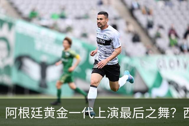 阿根廷黄金一代上演最后之舞？西班牙或用这场决赛开启新王朝